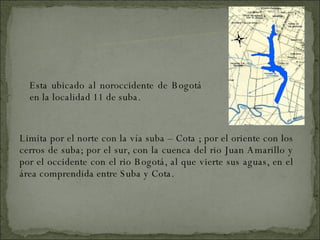 Esta ubicado al noroccidente de Bogotá  en la localidad 11 de suba. Limita por el norte con la vía suba – Cota ; por el oriente con los cerros de suba; por el sur, con la cuenca del rio Juan Amarillo y por el occidente con el rio Bogotá, al que vierte sus aguas, en el área comprendida entre Suba y Cota. UBICACION GEOGRAFICA 
