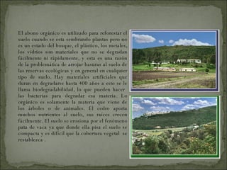 El abono orgánico es utilizado para reforestar el suelo cuando se esta sembrando plantas pero no es un estado del bosque, el plástico, los metales, los vidrios son materiales que no se degradan fácilmente ni rápidamente, y esta es una razón de la problemática de arrojar basuras al suelo de las reservas ecológicas y en general en cualquier tipo de suelo. Hay materiales artificiales que duran en degradarse hasta 400 años a esto se le llama biodegradabilidad, lo que pueden hacer  las bacterias para degradar esa materia. Lo orgánico es solamente la materia que viene de los árboles o de animales. El cedro aporta muchos nutrientes al suelo, sus raíces crecen fácilmente. El suelo se erosiona por el fenómeno pata de vaca ya que donde ella pisa el suelo se compacta y es difícil que la cobertura vegetal  se restablezca . SUELO 