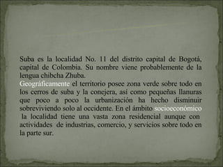 Suba es la localidad No. 11 del distrito capital de Bogotá, capital de Colombia. Su nombre viene probablemente de la lengua chibcha Zhuba. Geográficamente  el territorio posee zona verde sobre todo en los cerros de suba y la conejera, así como pequeñas llanuras que poco a poco la urbanización ha hecho disminuir sobreviviendo solo al occidente. En el ámbito  socioeconómico  la localidad tiene una vasta zona residencial aunque con actividades  de industrias, comercio, y servicios sobre todo en la parte sur. LOCALIDAD DE SUBA 