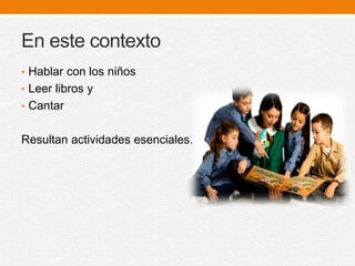 En este contexto
• Hablar con los niños
• Leer libros y
• Cantar
Resultan actividades esenciales.
 