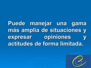 Puede manejar una gama más amplia de situaciones y expresar opiniones y actitudes de forma limitada. 