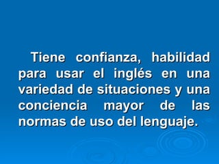 Tiene confianza, habilidad para usar el inglés en una variedad de situaciones y una conciencia mayor de las normas de uso del lenguaje. 