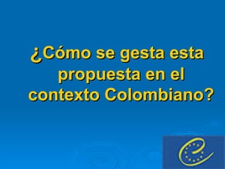 ¿ Cómo se gesta esta propuesta en el contexto Colombiano? 