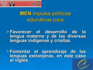 MEN  impulsa políticas  educativas para: Favorecer el desarrollo de la lengua materna y de las diversas lenguas indígenas y criollas. Fomentar el aprendizaje de las lenguas extranjeras, en éste caso el inglés.  