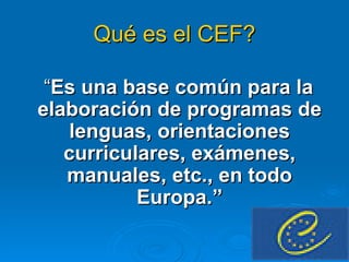 Qué es el CEF? “ Es una base común para la elaboración de programas de lenguas, orientaciones curriculares, exámenes, manuales, etc., en todo Europa.” 
