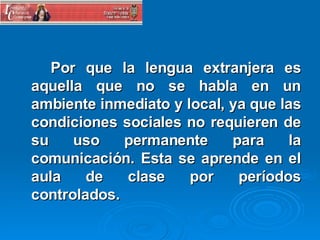 Por que la lengua extranjera es aquella que no se habla en un ambiente inmediato y local, ya que las condiciones sociales no requieren de su uso permanente para la comunicación. Esta se aprende en el aula de clase por períodos controlados. 