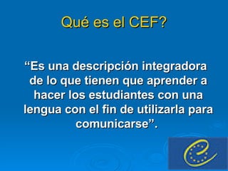 Qué es el CEF? “ Es una descripción integradora de lo que tienen que aprender a hacer los estudiantes con una lengua con el fin de utilizarla para comunicarse”.  