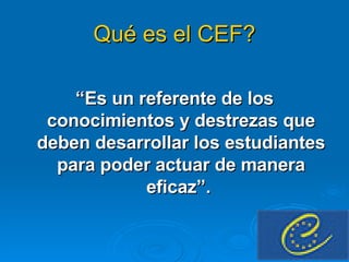 Qué es el CEF? “ Es un referente de los conocimientos y destrezas que deben desarrollar los estudiantes para poder actuar de manera eficaz”.  