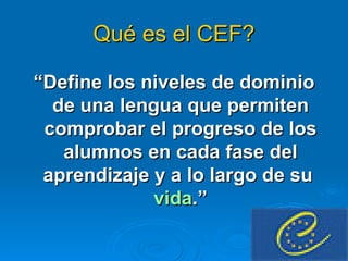 Qué es el CEF? “ Define los niveles de dominio de una lengua que permiten comprobar el progreso de los alumnos en cada fase del aprendizaje y a lo largo de su  vida .” 