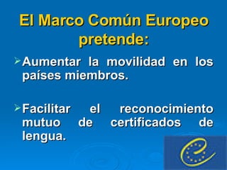El Marco Común Europeo pretende: Aumentar la movilidad en los países miembros.  Facilitar el reconocimiento mutuo de certificados de lengua. 