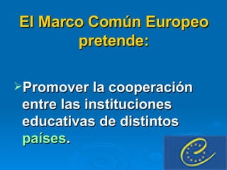 El Marco Común Europeo pretende: Promover la cooperación entre las instituciones educativas de distintos  países . 