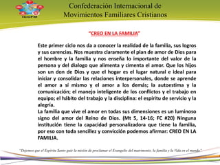 Confederación Internacional de
Movimientos Familiares Cristianos
“Dejemos que el Espíritu Santo guíe la misión de proclamar el Evangelio del matrimonio, la familia y la Vida en el mundo”
Este primer ciclo nos da a conocer la realidad de la familia, sus logros
y sus carencias. Nos muestra claramente el plan de amor de Dios para
el hombre y la familia y nos enseña lo importante del valor de la
persona y del dialogo que alimenta y cimenta el amor. Que los hijos
son un don de Dios y que el hogar es el lugar natural e ideal para
iniciar y consolidar las relaciones interpersonales, donde se aprende
el amor a sí mismo y el amor a los demás; la autoestima y la
comunicación; el manejo inteligente de los conflictos y el trabajo en
equipo; el hábito del trabajo y la disciplina: el espíritu de servicio y la
alegría.
La familia que vive el amor en todas sus dimensiones es un luminoso
signo del amor del Reino de Dios. (Mt 5, 14-16; FC #20) Ninguna
institución tiene la capacidad personalizadora que tiene la familia,
por eso con toda sencillez y convicción podemos afirmar: CREO EN LA
FAMILIA.
“CREO EN LA FAMILIA”
11
 