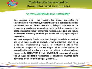 Confederación Internacional de
Movimientos Familiares Cristianos
“Dejemos que el Espíritu Santo guíe la misión de proclamar el Evangelio del matrimonio, la familia y la Vida en el mundo”
“LA FAMILIA ESPERANZA DE LA HUMANIDAD”
Este segundo ciclo nos muestra las gracias especiales del
sacramento del matrimonio, nos clarifica que la espiritualidad no es
solamente orar en forma personal y litúrgica sino que es el
encuentro y la relación personal con las tres divinas personas. Nos
habla de características y elementos indispensables para una familia
plenamente humana y cristiana que quiere ser esa pequeña Iglesia
Doméstica .
Nos hace ver que la familia no solo es la esperanza de la humanidad
por ser el lugar donde se aprende a vivir en libertad , sino de un
modo mas fundamental porque es el santuario donde la vida
humana es acogida en todas sus etapas. Es el primer camino de
evangelización del hombre y por su comunión y la vivencia de sus
valores es la ESPERANZA DE LA HUMANIDAD para que el mundo
sea un lugar en donde respetemos la naturaleza, vivamos como
hermanos en un ambiente de paz y armonía..
13
 