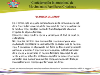Confederación Internacional de
Movimientos Familiares Cristianos
“Dejemos que el Espíritu Santo guíe la misión de proclamar el Evangelio del matrimonio, la familia y la Vida en el mundo”
En el tercer ciclo se resalta la importancia de la comunión eclesial,
de la fraternidad universal, de la necesidad de revivir los valores de
la familia y tener caridad, claridad y humildad para la situación
irregular de algunas familias.
Conocer el proyecto de la Iglesia y sumarnos a el. Qué es y qué no
es la Iglesia.
Nos muestra caminos para que nuestra relación conyugal vaya
madurando psicológica y espiritualmente en cada etapa de nuestra
vida. A encuadrar en el proyecto del Reino de Dios nuestra vocación
particular y familiar. Y especialmente a conocer la Doctrina Social
de la Iglesia y desarrollar en nuestra familia la capacidad de ver,
sentir y pensar sobre los problemas sociales y establecer acciones
concretas para cumplir con nuestro compromiso social y trabajar
incansablemente movidos por la Fuerza del Amor.
“LA FUERZA DEL AMOR”
15
 