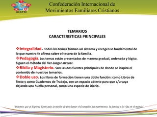 Confederación Internacional de
Movimientos Familiares Cristianos
“Dejemos que el Espíritu Santo guíe la misión de proclamar el Evangelio del matrimonio, la familia y la Vida en el mundo”
TEMARIOS
CARACTERISTICAS PRINCIPALES
Integralidad. Todos los temas forman un sistema y recogen lo fundamental de
lo que nuestra fe afirma sobre el tesoro de la familia.
Pedagogía. Los temas están presentados de manera gradual, ordenada y lógica.
Siguen el método del Ver-Juzgar-Actuar.
Biblia y Magisterio. Son las dos fuentes principales de donde se inspira el
contenido de nuestros temarios.
Doble uso. Los libros de formación tienen una doble función: como Libros de
Texto y como Cuadernos de Trabajo, son un espacio abierto para que c/u vaya
dejando una huella personal, como una especie de Diario.
16
 