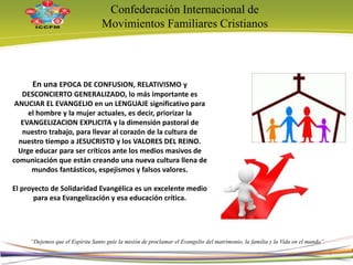Confederación Internacional de
Movimientos Familiares Cristianos
“Dejemos que el Espíritu Santo guíe la misión de proclamar el Evangelio del matrimonio, la familia y la Vida en el mundo”
En una EPOCA DE CONFUSION, RELATIVISMO y
DESCONCIERTO GENERALIZADO, lo más importante es
ANUCIAR EL EVANGELIO en un LENGUAJE significativo para
el hombre y la mujer actuales, es decir, priorizar la
EVANGELIZACION EXPLICITA y la dimensión pastoral de
nuestro trabajo, para llevar al corazón de la cultura de
nuestro tiempo a JESUCRISTO y los VALORES DEL REINO.
Urge educar para ser críticos ante los medios masivos de
comunicación que están creando una nueva cultura llena de
mundos fantásticos, espejismos y falsos valores.
El proyecto de Solidaridad Evangélica es un excelente medio
para esa Evangelización y esa educación crítica.
3
 