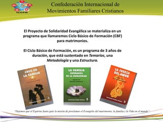 Confederación Internacional de
Movimientos Familiares Cristianos
“Dejemos que el Espíritu Santo guíe la misión de proclamar el Evangelio del matrimonio, la familia y la Vida en el mundo”
El Proyecto de Solidaridad Evangélica se materializa en un
programa que llamaremos Ciclo Básico de Formación (CBF)
para matrimonios.
El Ciclo Básico de Formación, es un programa de 3 años de
duración, que está sustentado en Temarios, una
Metodología y una Estructura.
5
 