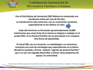 Con el Ciclo Básico de Formación (CBF) México ha mantenido una
membresía activa por mas de 50 años.
La membresía ha sido numerosa, con un crecimiento constante,
especialmente en los últimos 12 años.
Cada año terminan su formación aproximadamente 10,000
matrimonios que como fruto de la misma se integran a trabajar en el
propio MFC, en la Pastoral Familiar de sus parroquias ó en cualquier
otra forma de apostolado.
El actual CBF, con sus temarios, su metodología y su estructura,
incorpora una serie de estrategias que especialmente en la última
década ha ayudado a formar mejores “agentes de pastoral familiar”
que a su vez, han logrado desarrollar y ofrecer otros programas de
apoyo a la comunidad.
Confederación Internacional de
Movimientos Familiares Cristianos
“Dejemos que el Espíritu Santo guíe la misión de proclamar el Evangelio del matrimonio, la familia y la Vida en el mundo”
6
 