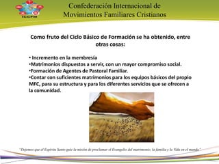 Confederación Internacional de
Movimientos Familiares Cristianos
“Dejemos que el Espíritu Santo guíe la misión de proclamar el Evangelio del matrimonio, la familia y la Vida en el mundo”
Como fruto del Ciclo Básico de Formación se ha obtenido, entre
otras cosas:
• Incremento en la membresía
•Matrimonios dispuestos a servir, con un mayor compromiso social.
•Formación de Agentes de Pastoral Familiar.
•Contar con suficientes matrimonios para los equipos básicos del propio
MFC, para su estructura y para los diferentes servicios que se ofrecen a
la comunidad.
7
 