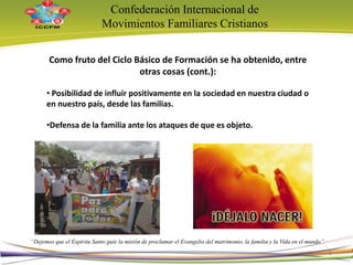 Confederación Internacional de
Movimientos Familiares Cristianos
“Dejemos que el Espíritu Santo guíe la misión de proclamar el Evangelio del matrimonio, la familia y la Vida en el mundo”
Como fruto del Ciclo Básico de Formación se ha obtenido, entre
otras cosas (cont.):
• Posibilidad de influir positivamente en la sociedad en nuestra ciudad o
en nuestro país, desde las familias.
•Defensa de la familia ante los ataques de que es objeto.
8
 