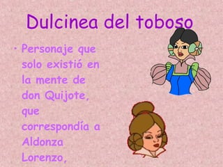 Dulcinea del toboso   Personaje que solo existió en la mente de don Quijote, que correspondía a Aldonza Lorenzo, labradora y vecina del famoso hidalgo. 