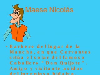 Maese Nicolás   Barbero del lugar de la Mancha, en que Cervantes sitúa el solar del famoso Caballero “Don Quijote”. Amigo y visitante asiduo del ingenioso hidalgo. 