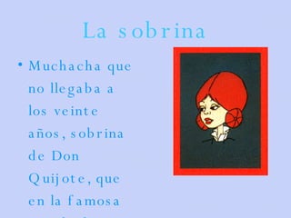 La sobrina Muchacha que no llegaba a los veinte años, sobrina de Don Quijote, que en la famosa novela de Cervantes habita en la misma casa de su tío. 