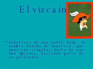 El vizcaíno Caballero de una noble dama, de nombre Sancho de Azpeitia, que mantiene singular duelo de con Don Quijote, haciendo galla de su gallardía. 
