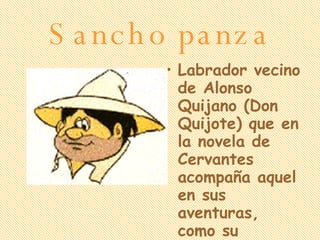 Sancho panza Labrador vecino de Alonso Quijano (Don Quijote) que en la novela de Cervantes acompaña aquel en sus aventuras, como su escudero. 