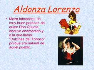 Aldonza Lorenzo   Moza labradora, de muy buen parecer, de quien Don Quijote anduvo enamorado y a la que llamó “Dulcinea del Toboso” porque era natural de aquel pueblo. 