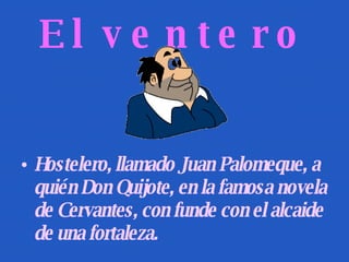 El ventero Hostelero, llamado Juan Palomeque, a quién Don Quijote, en la famosa novela de Cervantes, con funde con el alcaide de una fortaleza. 
