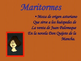 Maritormes Moza de origen asturiano Que sirve a los huéspedes de  La venta de Juan Palomeque  En la novela Don Quijote de la  Mancha.  
