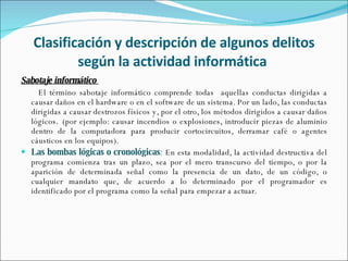 Clasificación y descripción de algunos delitos según la actividad informática  Sabotaje informático  El término sabotaje informático comprende todas  aquellas conductas dirigidas a causar daños en el hardware o en el software de un sistema. Por un lado, las conductas dirigidas a causar destrozos físicos y, por el otro, los métodos dirigidos a causar daños lógicos.  (por ejemplo: causar incendios o explosiones, introducir piezas de aluminio dentro de la computadora para producir cortocircuitos, derramar café o agentes cáusticos en los equipos).  Las bombas lógicas o cronológicas :  En esta modalidad, la actividad destructiva del programa comienza tras un plazo, sea por el mero transcurso del tiempo, o por la aparición de determinada señal como la presencia de un dato, de un código, o cualquier mandato que, de acuerdo a lo determinado por el programador es identificado por el programa como la señal para empezar a actuar. 