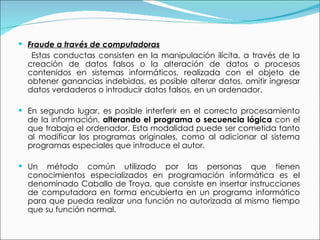 Fraude a través de computadoras Estas conductas consisten en la manipulación ilícita, a través de la creación de datos falsos o la alteración de datos o procesos contenidos en sistemas informáticos, realizada con el objeto de obtener ganancias indebidas, es posible alterar datos, omitir ingresar datos verdaderos o introducir datos falsos, en un ordenador. En segundo lugar, es posible interferir en el correcto procesamiento de la información,  alterando el programa o secuencia lógica  con el que trabaja el ordenador. Esta modalidad puede ser cometida tanto al modificar los programas originales, como al adicionar al sistema programas especiales que introduce el autor. Un método común utilizado por las personas que tienen conocimientos especializados en programación informática es el denominado Caballo de Troya, que consiste en insertar instrucciones de computadora en forma encubierta en un programa informático para que pueda realizar una función no autorizada al mismo tiempo que su función normal.  