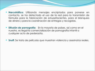 Narcotráfico:   Utilizando mensajes encriptados para ponerse en contacto, se ha detectado el uso de la red para la transmisión de fórmulas para la fabricación de estupefacientes, para el blanqueo de dinero y para la coordinación de entregas y recogidas. Difusión de pornografía:   En la mayoría de países, así como en el nuestro, es ilegal la comercialización de pornografía infantil o cualquier acto de pederastia.  Snuff:  Se trata de películas que muestran violencia y asesinatos reales. 