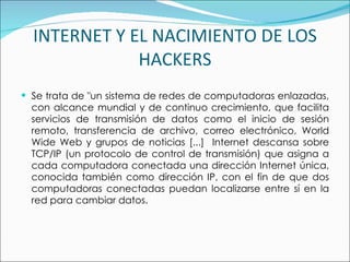 INTERNET Y EL NACIMIENTO DE LOS HACKERS Se trata de "un sistema de redes de computadoras enlazadas, con alcance mundial y de continuo crecimiento, que facilita servicios de transmisión de datos como el inicio de sesión remoto, transferencia de archivo, correo electrónico, World Wide Web y grupos de noticias [...]  Internet descansa sobre TCP/IP (un protocolo de control de transmisión) que asigna a cada computadora conectada una dirección Internet única, conocida también como dirección IP, con el fin de que dos computadoras conectadas puedan localizarse entre sí en la red para cambiar datos.  