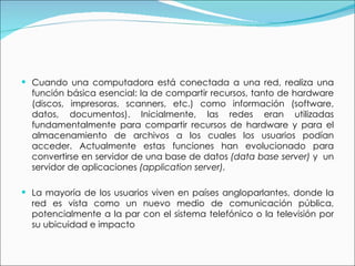 Cuando una computadora está conectada a una red, realiza una función básica esencial: la de compartir recursos, tanto de hardware (discos, impresoras, scanners, etc.) como información (software, datos, documentos). Inicialmente, las redes eran utilizadas fundamentalmente para compartir recursos de hardware y para el almacenamiento de archivos a los cuales los usuarios podían acceder. Actualmente estas funciones han evolucionado para convertirse en servidor de una base de datos  (data base server)  y  un servidor de aplicaciones  (application server). La mayoría de los usuarios viven en países angloparlantes, donde la red es vista como un nuevo medio de comunicación pública, potencialmente a la par con el sistema telefónico o la televisión por su ubicuidad e impacto 