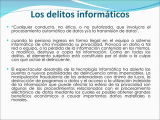 Los delitos informáticos “ Cualquier conducta, no ética, o no autorizada, que involucra el procesamiento automático de datos y/o la transmisión de datos". cuando la persona ingresa en forma ilegal en el equipo o sistema informático de otra invadiendo su privacidad. Provoca un daño a tal red o equipo, o la pérdida de la información contenida en los mismos, o modifica, destruye o copia tal información. Como en todos los delitos, el elemento subjetivo está constituido por el dolo o la culpa con que actúe el delincuente.  El espectacular desarrollo de la tecnología informática ha abierto las puertas a nuevas posibilidades de delincuencia antes impensables. La manipulación fraudulenta de los ordenadores con ánimo de lucro, la destrucción de programas o datos y el acceso o la utilización indebida de la información que puede afectar la esfera de la privacidad son algunos de los procedimientos relacionados con el procesamiento electrónico de datos mediante los cuales es posible obtener grandes beneficios económicos o causar importantes daños materiales o morales. 