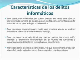 Características de los delitos informáticos Son conductas criminales de cuello blanco, en tanto que sólo un determinado número de personas con ciertos conocimientos (en este caso técnicos) puede llegar a cometerlas. Son acciones ocupacionales, dado que muchas veces se realizan cuando el sujeto se encuentra en su trabajo. Son acciones de oportunidad, ya que se aprovecha una ocasión creada o altamente intensificada en el mundo de funciones y organizaciones del sistema tecnológico y económico. Provocan serias pérdidas económicas, ya que casi siempre producen «beneficios» de más de cinco cifras a aquellos que las realizan. 