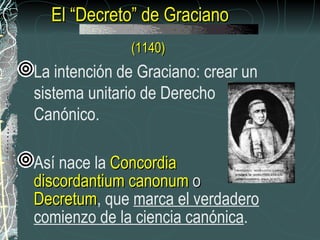 El “Decreto” de Graciano  (1140) La intención de Graciano: crear un sistema unitario de Derecho Canónico. Así nace la  Concordia discordantium canonum  o  Decretum , que  marca el verdadero comienzo de la ciencia canónica .  