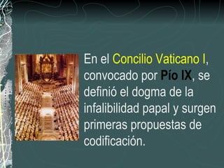 En el  Concilio Vaticano I , convocado por  Pío IX , se definió el dogma de la infalibilidad papal y surgen primeras propuestas de codificación. 