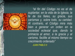 “ el fin del Código no es el de suplantar, en la vida de la Iglesia, la fe de los fieles, su gracia, sus carismas y, sobre todo, su caridad. Al contrario, el Código mira más bien a generar un orden en la sociedad eclesial que, dando la primacía al amor, a la gracia y al carisma, facilite al mismo tiempo su crecimiento ordenado” JUAN PABLO II 