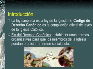 Introducción: La ley canónica es la ley de la Iglesia. El  Código de Derecho Canónico  es la compilación oficial de leyes de la Iglesia Católica.  Fin del Derecho Canónico : establecer unas normas organizativas para que los miembros de la Iglesia puedan propiciar un orden social justo. 