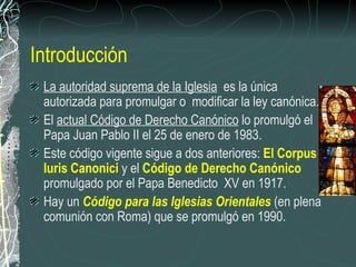 Introducción La autoridad suprema de la Iglesia   es la única autorizada para promulgar o  modificar la ley canónica.  El  actual Código de Derecho Canónico  lo promulgó el Papa Juan Pablo II el 25 de enero de 1983.  Este código vigente sigue a dos anteriores:  El Corpus Iuris Canonici  y el  Código de Derecho Canónico  promulgado por el Papa Benedicto  XV en 1917.  Hay un  Código para las Iglesias Orientales  (en plena comunión con Roma) que se promulgó en 1990.  