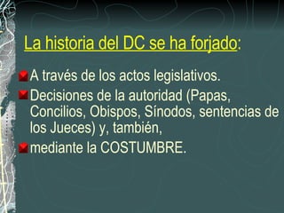 A través de los actos legislativos.  Decisiones de la autoridad (Papas, Concilios, Obispos, Sínodos, sentencias de los Jueces) y, también,  mediante la COSTUMBRE. La historia del DC se ha forjado : 