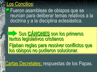 Los Concilios :  Fueron asambleas de obispos que se reunían para deliberar temas relativos a la doctrina y a la disciplina eclesiástica. Sus  CÁNONES  son los primeros textos legislativos cristianos  Fijaban reglas para resolver conflictos que los obispos no pudieron solucionar. Cartas Decretales:  respuestas de los Papas. 