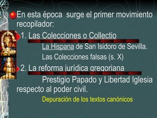 En esta época  surge el primer movimiento recopilador: 1.  Las Colecciones o Collectio La Hispana  de San Isidoro de Sevilla. Las Colecciones falsas (s. X) 2.  La reforma jurídica gregoriana Prestigio Papado y Libertad Iglesia respecto al poder civil.  Depuración de los textos canónicos 