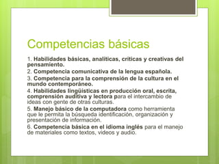 Competencias básicas
1. Habilidades básicas, analíticas, críticas y creativas del
pensamiento.
2. Competencia comunicativa de la lengua española.
3. Competencia para la comprensión de la cultura en el
mundo contemporáneo.
4. Habilidades lingüísticas en producción oral, escrita,
comprensión auditiva y lectora para el intercambio de
ideas con gente de otras culturas.
5. Manejo básico de la computadora como herramienta
que le permita la búsqueda identificación, organización y
presentación de información.
6. Competencia básica en el idioma inglés para el manejo
de materiales como textos, videos y audio.
 