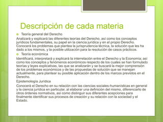 Descripción de cada materia
 Teoría general del Derecho
Analizará y explicará las diferentes teorías del Derecho, así como los conceptos
jurídicos fundamentales, su papel en la ciencia jurídica y en el propio Derecho.
Conocerá los problemas que plantea la jurisprudencia técnica, la solución que les ha
dado a los mismos, y la posible utilización para la resolución de casos prácticos.
 Teoría económica
Identificará, interpretará y explicará la interrelación entre el Derecho y la Economía; así
como los conceptos y fenómenos económicos respecto de los cuales se han formulado
teorías y leyes explicativas, las que se analizarán y se buscará la mejor comprensión
de los problemas económicos y de las propuestas de solución que se manejan
actualmente, para plantear su posible aplicación dentro de los marcos previstos en el
Derecho.
Epistemología Jurídica
Conocerá el Derecho en su relación con las ciencias sociales-humanísticas en general
y la ciencia jurídica en particular, al elaborar una definición del mismo, diferenciarlo de
otros órdenes normativos, así como distinguir sus diferentes acepciones para
finalmente identificar sus procesos de creación y su relación con la sociedad y el
Estado.
 