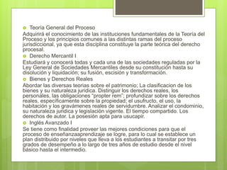  Teoría General del Proceso
Adquirirá el conocimiento de las instituciones fundamentales de la Teoría del
Proceso y los principios comunes a las distintas ramas del proceso
jurisdiccional, ya que esta disciplina constituye la parte teórica del derecho
procesal.
 Derecho Mercantil I
Estudiará y conocerá todas y cada una de las sociedades reguladas por la
Ley General de Sociedades Mercantiles desde su constitución hasta su
disolución y liquidación; su fusión, escisión y transformación.
 Bienes y Derechos Reales
Abordar las diversas teorias sobre el patrimonio; La clasificacion de los
bienes y su naturaleza juridica. Distinguir los derechos reales, los
personales, las obligaciones “propter rem”; profundizar sobre los derechos
reales, específicamente sobre la propiedad; el usufructo, el uso, la
habitación y los gravámenes reales de servidumbre. Analizar el condominio,
su naturaleza juridica y legislación vigente. El tiempo compartido. Los
derechos de autor. La posesión apta para usucapir.
 Inglés Avanzado I
Se tiene como finalidad proveer las mejores condiciones para que el
proceso de enseñanzaaprendizaje se logre, para lo cual se establece un
plan distribuido por niveles que lleva a los estudiantes a transitar por tres
grados de desempeño a lo largo de tres años de estudio desde el nivel
básico hasta el intermedio.
 
